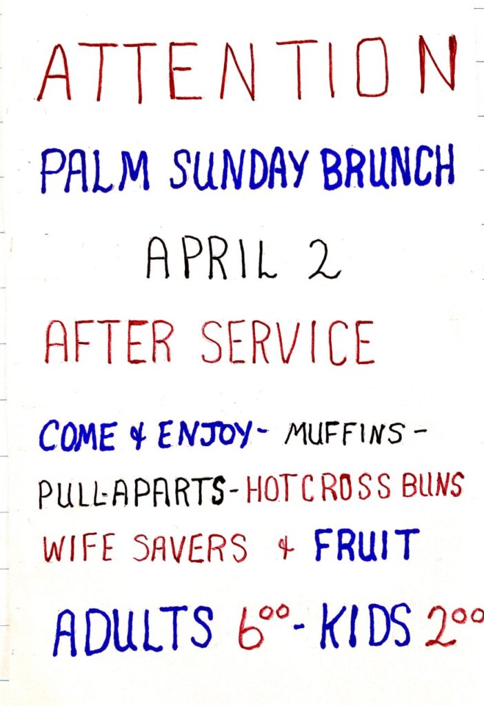 Image is a handwritten poster saying:

Attention

Palm Sunday Brunch
April 2nd
After Service

Come & enjoy - Muffins - pull aparts - hot cross buns - wife savers & fruit

Adults $6, Kids $2